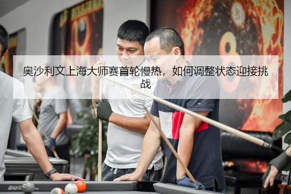 奥沙利文上海大师赛首轮慢热，如何调整状态迎接挑战